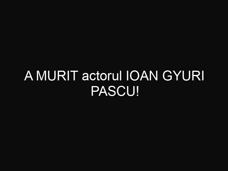 A MURIT actorul IOAN GYURI PASCU!