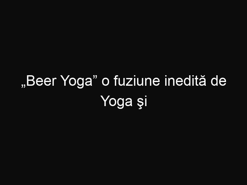 „Beer Yoga” o fuziune inedită de Yoga şi bere