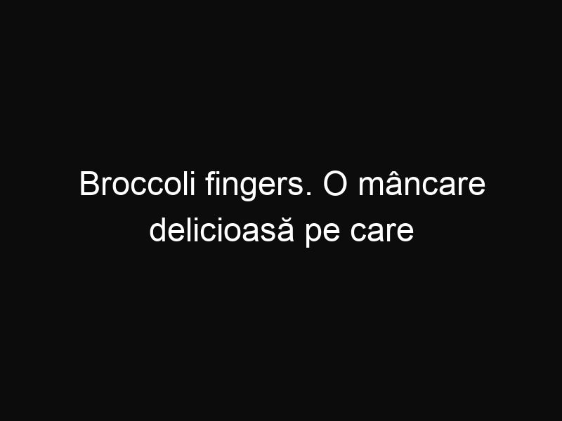Broccoli fingers. O mâncare delicioasă pe care o veţi îndrăgi imediat