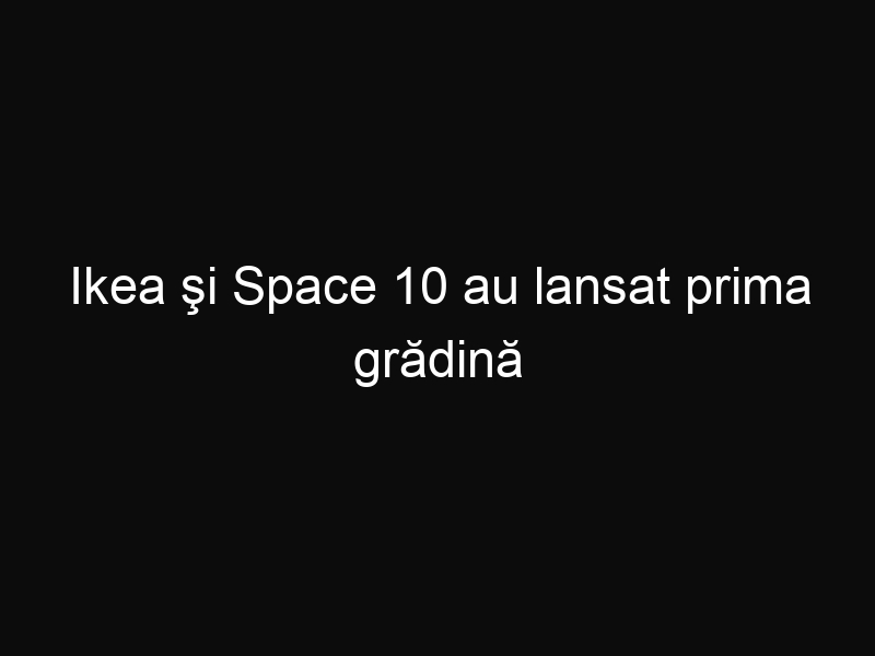 Ikea şi Space 10 au lansat prima grădină urbană. Instrucțiunile de construire se găsesc gratuit pe internet