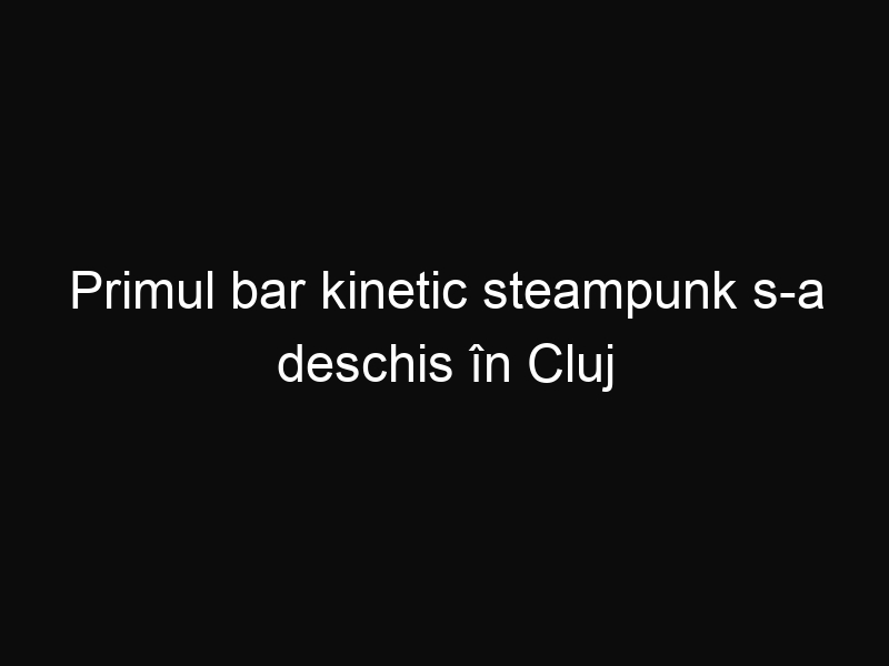 Primul bar kinetic steampunk s-a deschis în Cluj Napoca. Iată cât de fascinant este acesta!