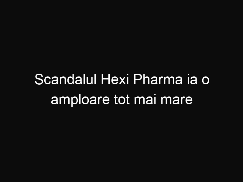 Scandalul Hexi Pharma ia o amploare tot mai mare în România