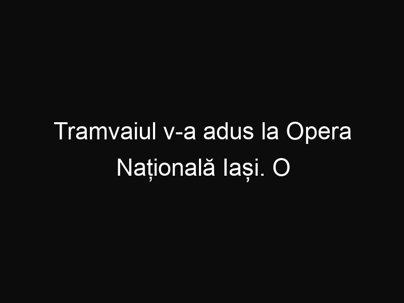 Tramvaiul v-a adus la Opera Națională Iași. O idee excelentă a Primăriei Iași